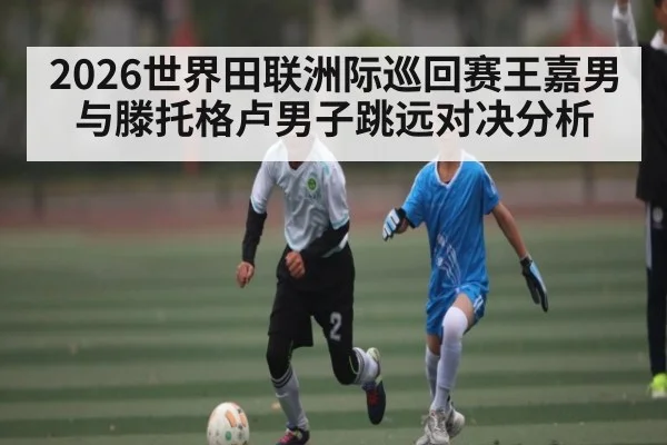 2026世界田联洲际巡回赛王嘉男与滕托格卢男子跳远对决分析