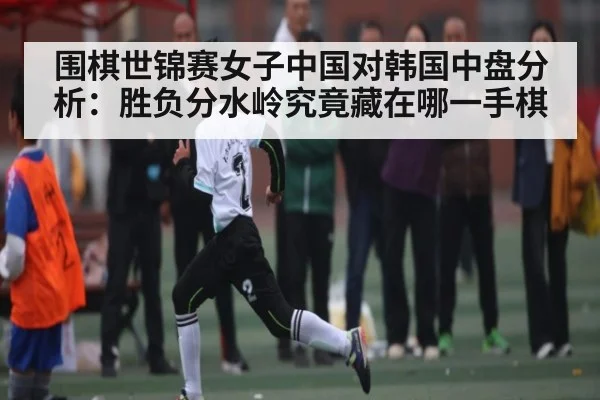围棋世锦赛女子中国对韩国中盘分析：胜负分水岭究竟藏在哪一手棋