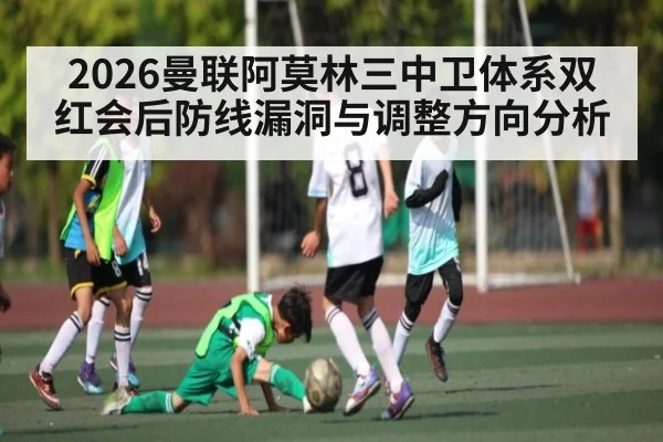 2026曼联阿莫林三中卫体系双红会后防线漏洞与调整方向分析