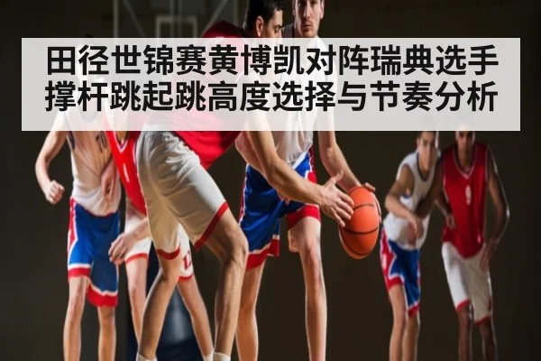 田径世锦赛黄博凯对阵瑞典选手撑杆跳起跳高度选择与节奏分析