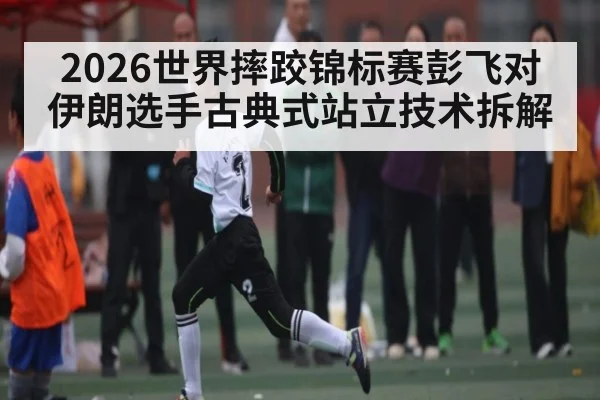 2026世界摔跤锦标赛彭飞对伊朗选手古典式站立技术拆解
